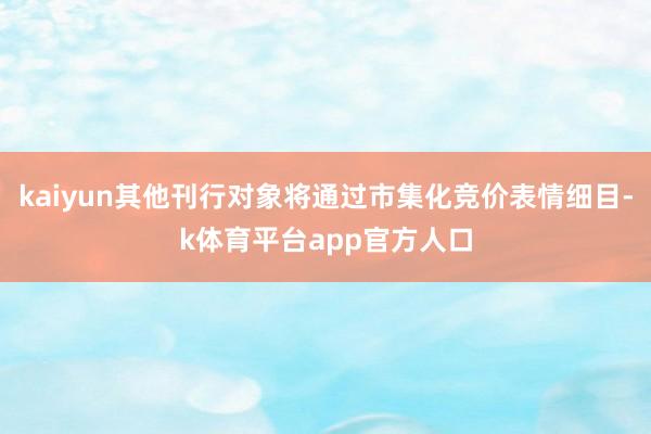 kaiyun其他刊行对象将通过市集化竞价表情细目-k体育平台app官方人口