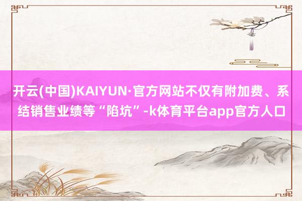 开云(中国)KAIYUN·官方网站不仅有附加费、系结销售业绩等“陷坑”-k体育平台app官方人口
