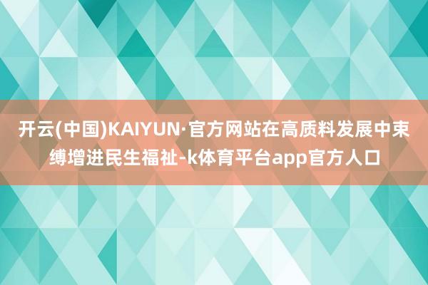 开云(中国)KAIYUN·官方网站在高质料发展中束缚增进民生福祉-k体育平台app官方人口
