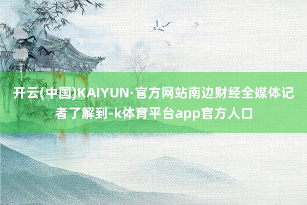 开云(中国)KAIYUN·官方网站南边财经全媒体记者了解到-k体育平台app官方人口