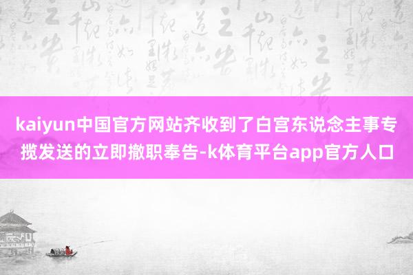 kaiyun中国官方网站齐收到了白宫东说念主事专揽发送的立即撤职奉告-k体育平台app官方人口