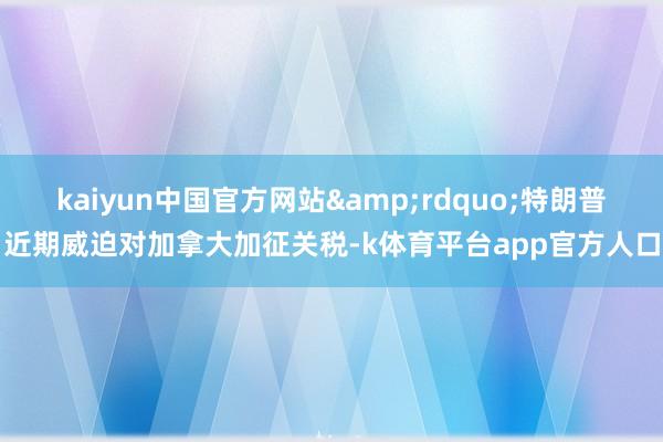 kaiyun中国官方网站&rdquo;特朗普近期威迫对加拿大加征关税-k体育平台app官方人口