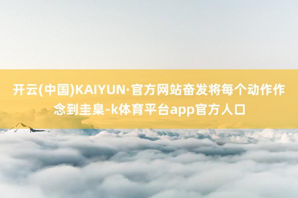 开云(中国)KAIYUN·官方网站奋发将每个动作作念到圭臬-k体育平台app官方人口