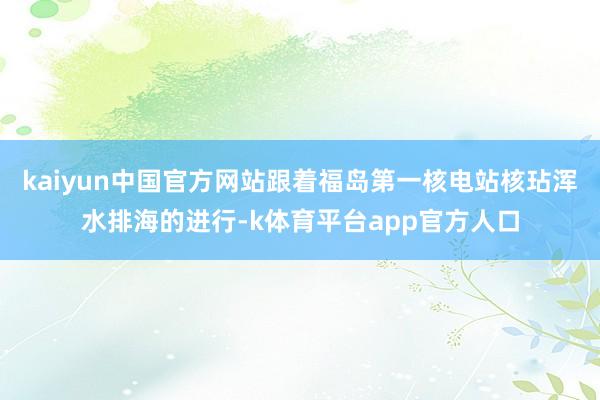 kaiyun中国官方网站跟着福岛第一核电站核玷浑水排海的进行-k体育平台app官方人口