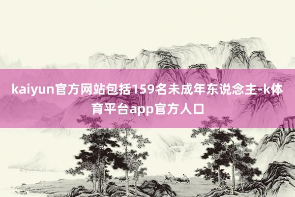 kaiyun官方网站包括159名未成年东说念主-k体育平台app官方人口