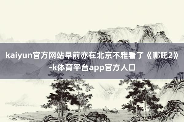 kaiyun官方网站早前亦在北京不雅看了《哪吒2》-k体育平台app官方人口