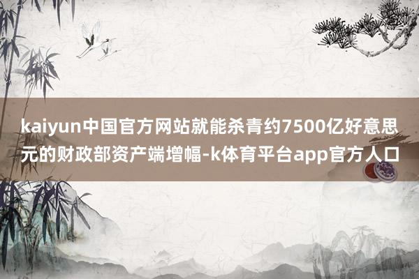 kaiyun中国官方网站就能杀青约7500亿好意思元的财政部资产端增幅-k体育平台app官方人口