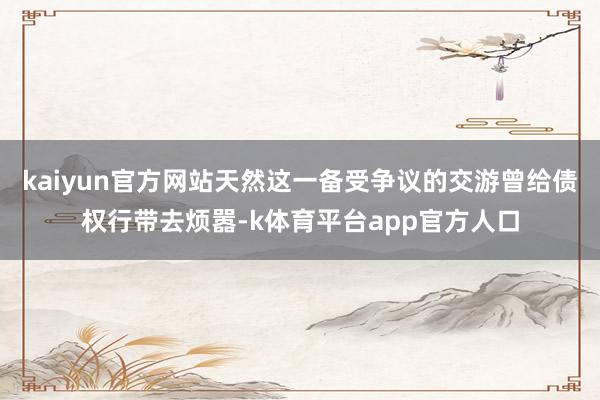 kaiyun官方网站天然这一备受争议的交游曾给债权行带去烦嚣-k体育平台app官方人口