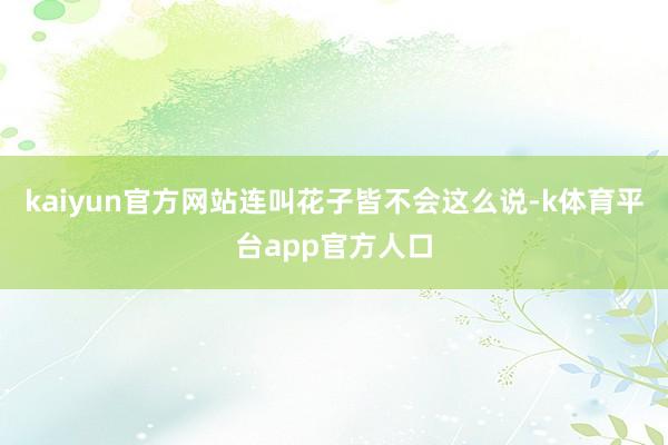 kaiyun官方网站连叫花子皆不会这么说-k体育平台app官方人口