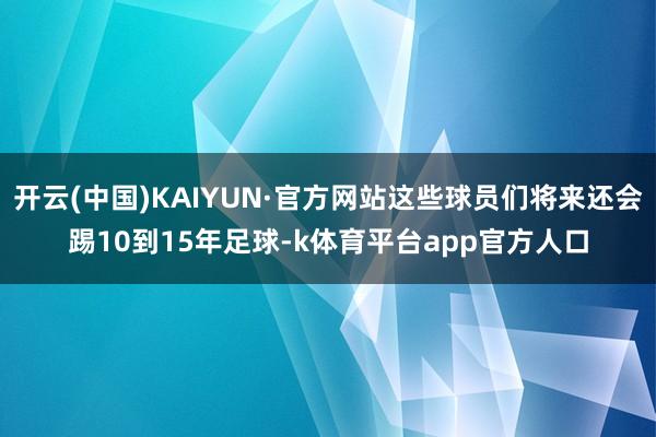 开云(中国)KAIYUN·官方网站这些球员们将来还会踢10到15年足球-k体育平台app官方人口