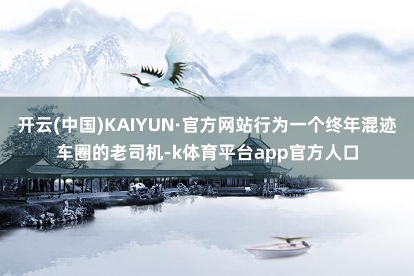 开云(中国)KAIYUN·官方网站行为一个终年混迹车圈的老司机-k体育平台app官方人口