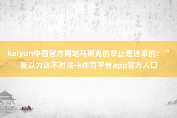 kaiyun中国官方网站马斯克的举止是违章的：“我以为这不对法-k体育平台app官方人口