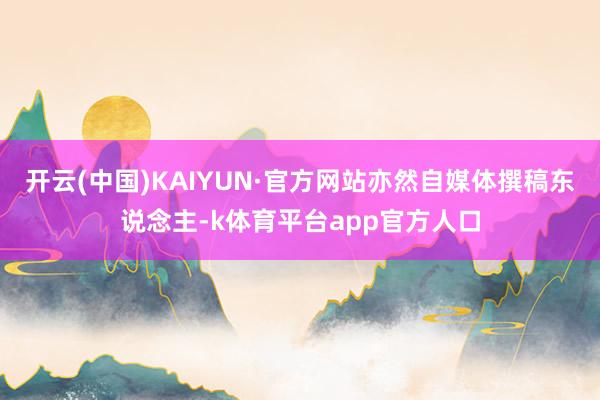 开云(中国)KAIYUN·官方网站亦然自媒体撰稿东说念主-k体育平台app官方人口