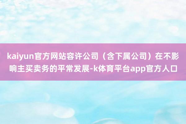 kaiyun官方网站容许公司（含下属公司）在不影响主买卖务的平常发展-k体育平台app官方人口