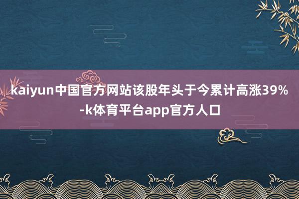 kaiyun中国官方网站该股年头于今累计高涨39%-k体育平台app官方人口