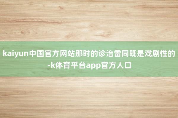 kaiyun中国官方网站那时的诊治雷同既是戏剧性的-k体育平台app官方人口