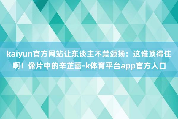 kaiyun官方网站让东谈主不禁颂扬：这谁顶得住啊！像片中的辛芷蕾-k体育平台app官方人口