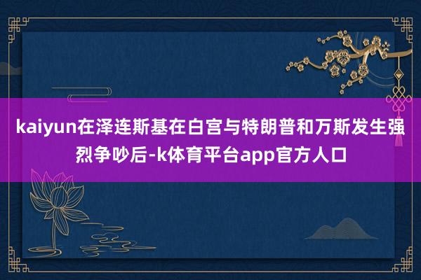 kaiyun在泽连斯基在白宫与特朗普和万斯发生强烈争吵后-k体育平台app官方人口