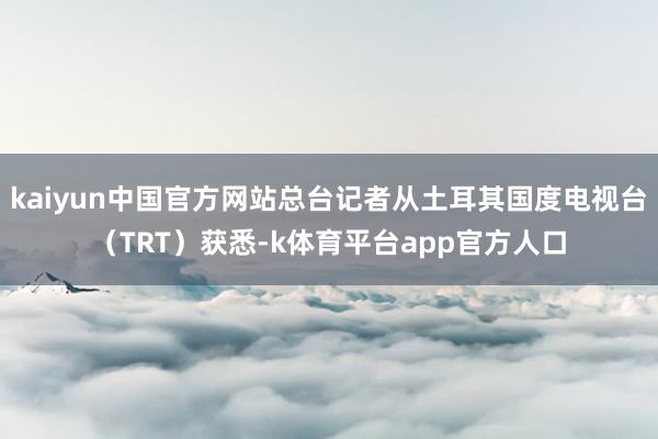 kaiyun中国官方网站总台记者从土耳其国度电视台（TRT）获悉-k体育平台app官方人口