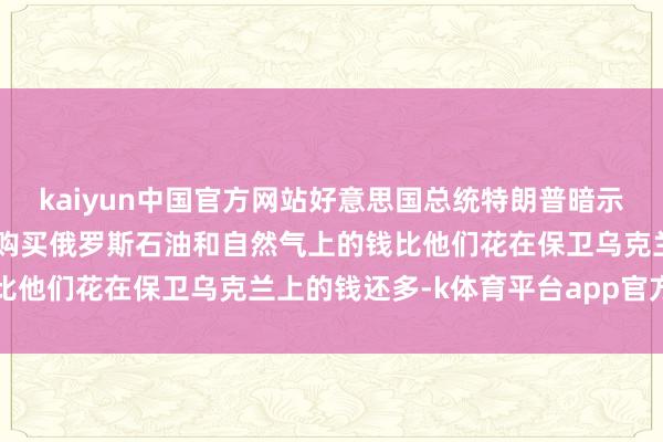 kaiyun中国官方网站好意思国总统特朗普暗示：到当今已矣 欧洲花在购买俄罗斯石油和自然气上的钱比他们花在保卫乌克兰上的钱还多-k体育平台app官方人口