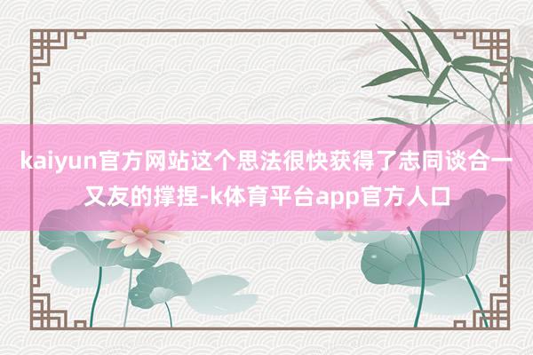 kaiyun官方网站这个思法很快获得了志同谈合一又友的撑捏-k体育平台app官方人口