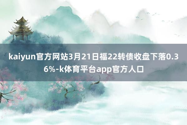 kaiyun官方网站3月21日福22转债收盘下落0.36%-k体育平台app官方人口