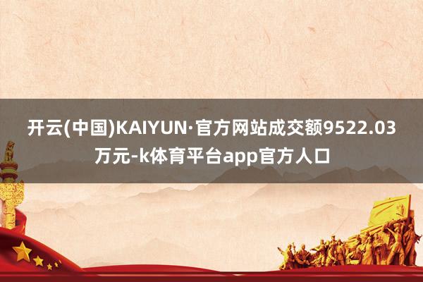 开云(中国)KAIYUN·官方网站成交额9522.03万元-k体育平台app官方人口