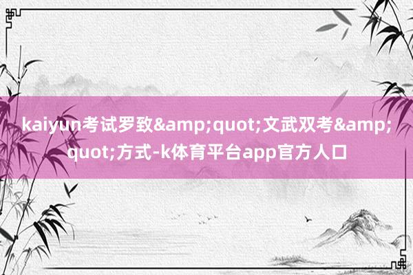 kaiyun考试罗致&quot;文武双考&quot;方式-k体育平台app官方人口