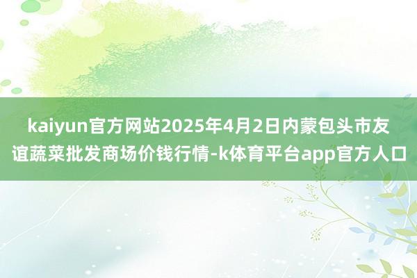 kaiyun官方网站2025年4月2日内蒙包头市友谊蔬菜批发商场价钱行情-k体育平台app官方人口