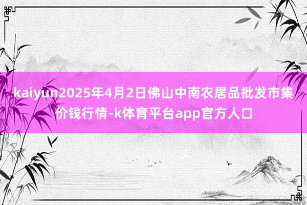 kaiyun2025年4月2日佛山中南农居品批发市集价钱行情-k体育平台app官方人口