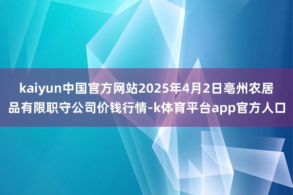 kaiyun中国官方网站2025年4月2日亳州农居品有限职守公司价钱行情-k体育平台app官方人口