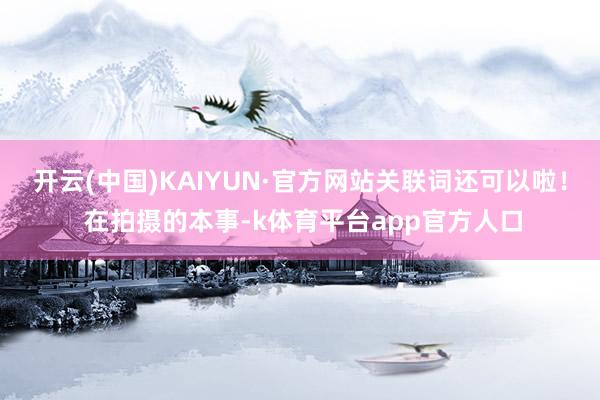开云(中国)KAIYUN·官方网站关联词还可以啦！ 在拍摄的本事-k体育平台app官方人口