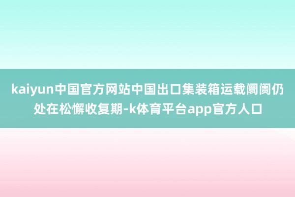 kaiyun中国官方网站中国出口集装箱运载阛阓仍处在松懈收复期-k体育平台app官方人口
