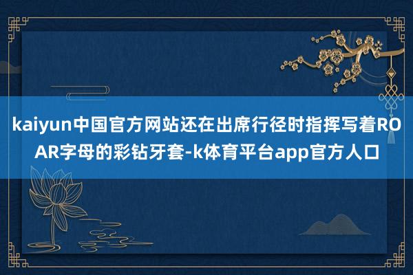 kaiyun中国官方网站还在出席行径时指挥写着ROAR字母的彩钻牙套-k体育平台app官方人口