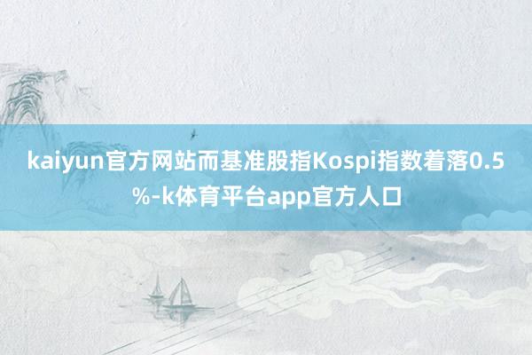 kaiyun官方网站而基准股指Kospi指数着落0.5%-k体育平台app官方人口