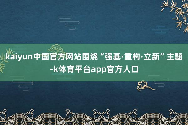 kaiyun中国官方网站围绕“强基·重构·立新”主题-k体育平台app官方人口