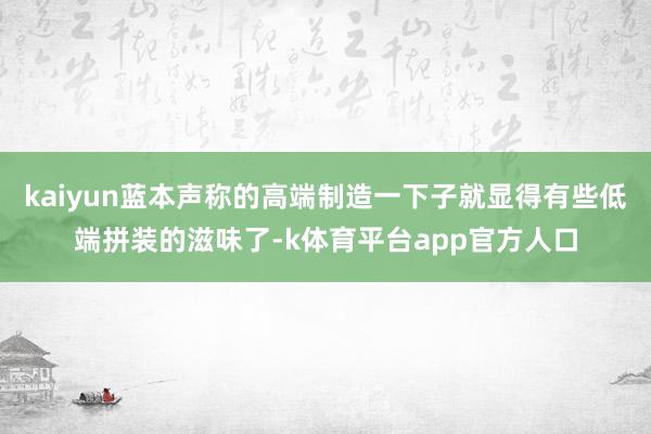 kaiyun蓝本声称的高端制造一下子就显得有些低端拼装的滋味了-k体育平台app官方人口