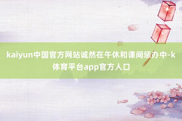 kaiyun中国官方网站诚然在午休和课间惩办中-k体育平台app官方人口