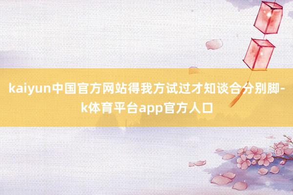 kaiyun中国官方网站得我方试过才知谈合分别脚-k体育平台app官方人口