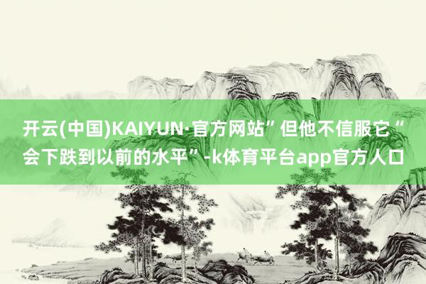 开云(中国)KAIYUN·官方网站”但他不信服它“会下跌到以前的水平”-k体育平台app官方人口