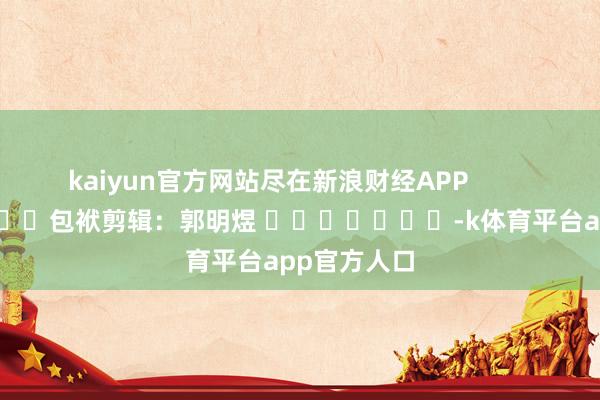 kaiyun官方网站尽在新浪财经APP            						包袱剪辑：郭明煜 							-k体育平台app官方人口
