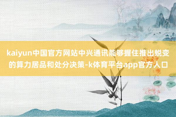 kaiyun中国官方网站中兴通讯能够握住推出蜕变的算力居品和处分决策-k体育平台app官方人口