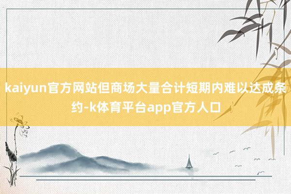 kaiyun官方网站但商场大量合计短期内难以达成条约-k体育平台app官方人口