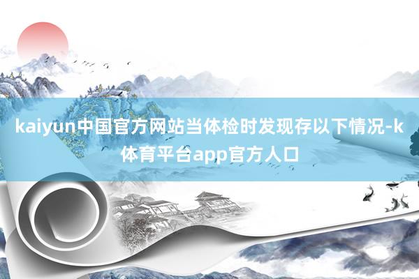 kaiyun中国官方网站当体检时发现存以下情况-k体育平台app官方人口