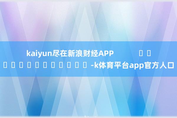 kaiyun尽在新浪财经APP            													-k体育平台app官方人口