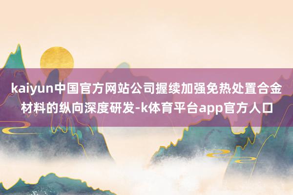 kaiyun中国官方网站公司握续加强免热处置合金材料的纵向深度研发-k体育平台app官方人口