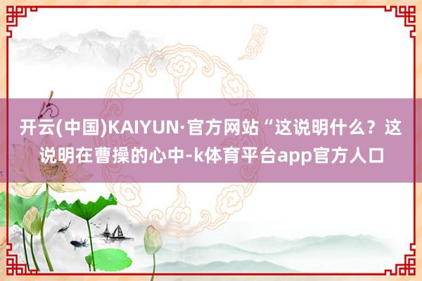 开云(中国)KAIYUN·官方网站“这说明什么？这说明在曹操的心中-k体育平台app官方人口