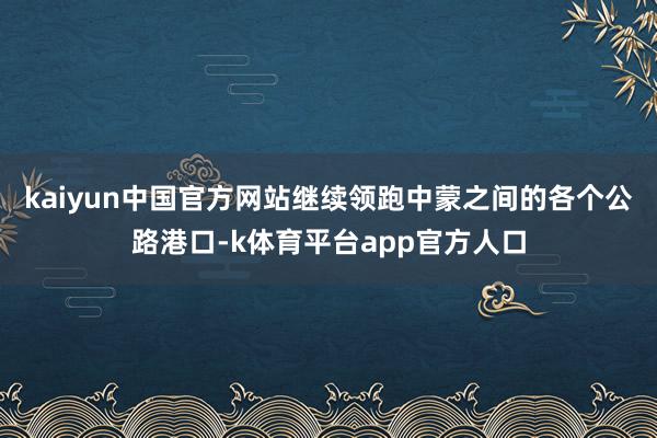 kaiyun中国官方网站继续领跑中蒙之间的各个公路港口-k体育平台app官方人口