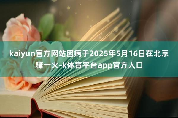 kaiyun官方网站因病于2025年5月16日在北京骤一火-k体育平台app官方人口