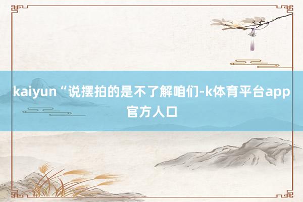 kaiyun“说摆拍的是不了解咱们-k体育平台app官方人口